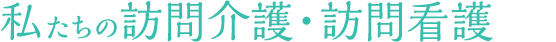 私たちの訪問介護・訪問看護